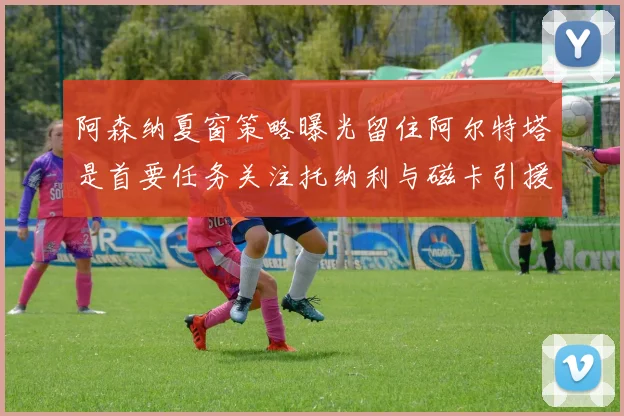 阿森纳夏窗策略曝光留住阿尔特塔是首要任务关注托纳利与磁卡引援动态