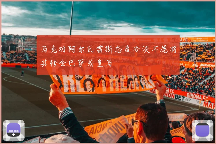 马竞对阿尔瓦雷斯态度冷淡不愿将其转会巴萨或皇马