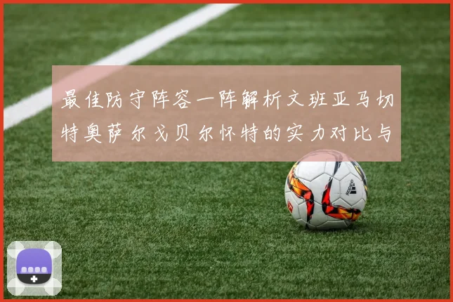 最佳防守阵容一阵解析文班亚马切特奥萨尔戈贝尔怀特的实力对比与展望