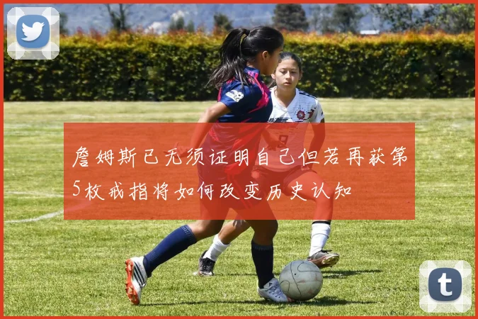 詹姆斯已无须证明自己但若再获第5枚戒指将如何改变历史认知