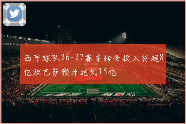 西甲球队26-27赛季转会投入将超8亿欧巴萨预计达到15亿