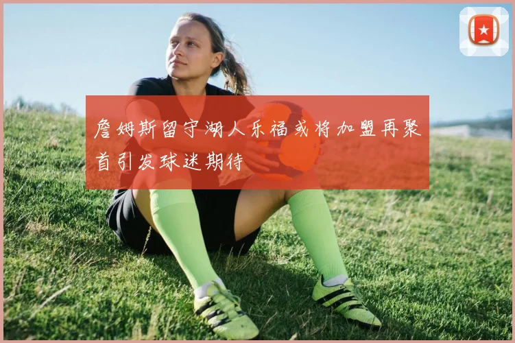 詹姆斯留守湖人乐福或将加盟再聚首引发球迷期待