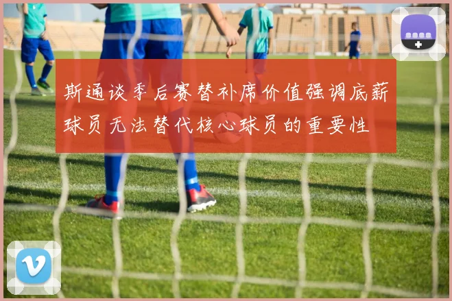 斯通谈季后赛替补席价值强调底薪球员无法替代核心球员的重要性