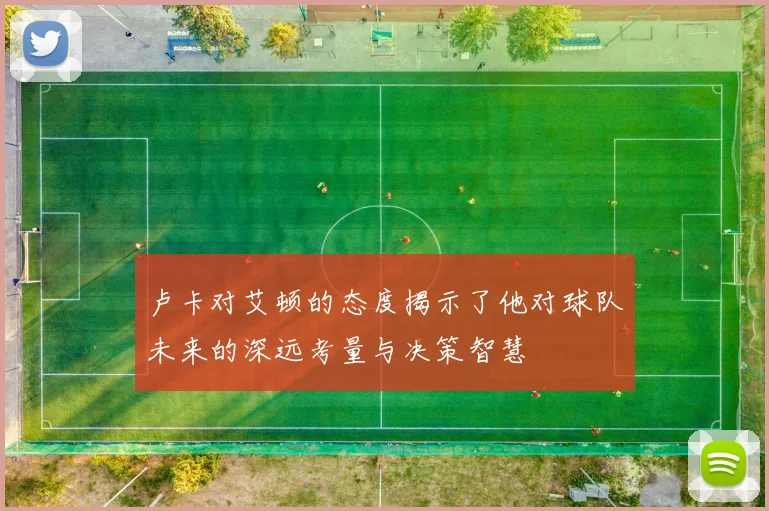 卢卡对艾顿的态度揭示了他对球队未来的深远考量与决策智慧