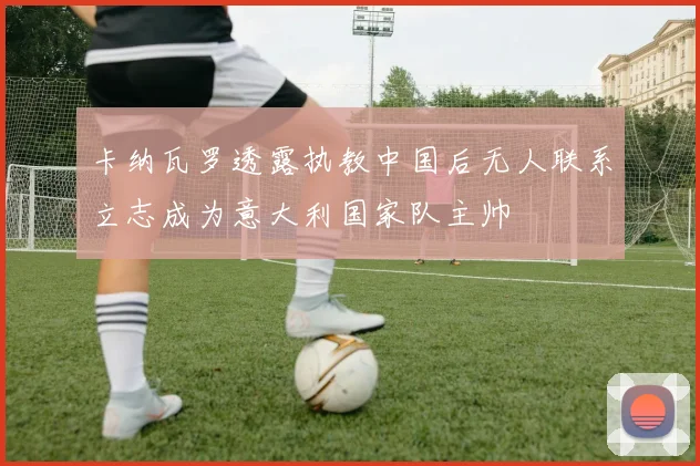卡纳瓦罗透露执教中国后无人联系立志成为意大利国家队主帅