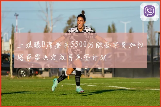 土媒曝B席要求5500万欧签字费加拉塔萨雷决定放弃免签计划