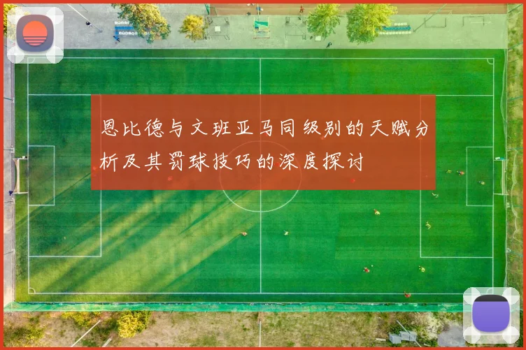 恩比德与文班亚马同级别的天赋分析及其罚球技巧的深度探讨