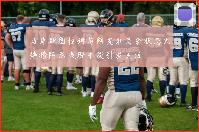 马库斯图拉姆与阿克利乌舍状态火热穆阿尼表现平淡引发关注